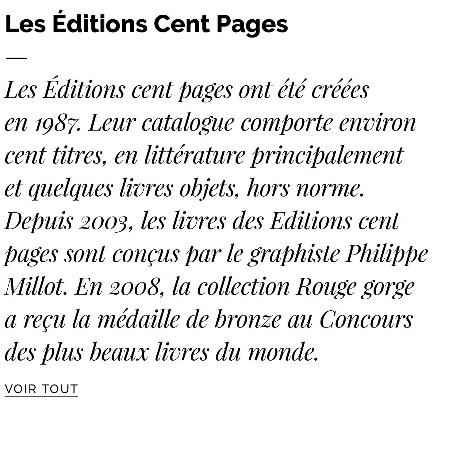 Les Editions cent pages ont été créées en 1987. Leur catalogue comporte environ cent titres, en littérature principalement et quelques livres objets, hors norme. Depuis 2003, les livres des Editions cent pages sont conçus par le graphiste Philippe Millot. En 2008, la collection Rouge gorge a reçu la médaille de bronze au Concours des plus beaux livres du monde.