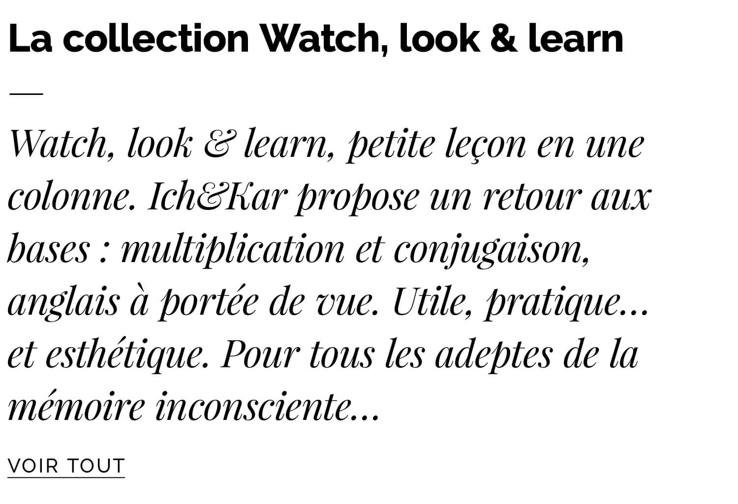 Watch, look & learn, petite leçon en une colonne. Ich&Kar propose un retour aux bases : multiplication et conjugaison, anglais à portée de vue. Utile, pratique… et esthétique. Pour tous les adeptes de la mémoire inconsciente…